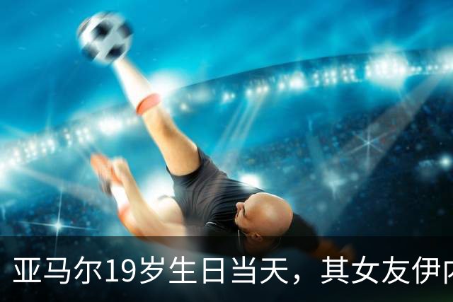 亚马尔19岁生日当天，其女友伊内斯·加西亚社媒粉丝突破百万大关