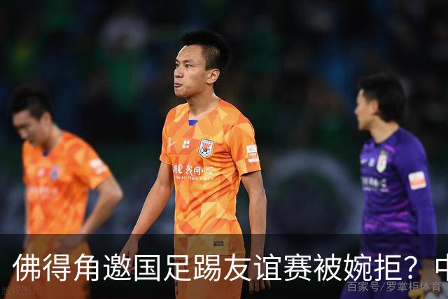 佛得角邀国足踢友谊赛被婉拒？中国足协回应：消息不实