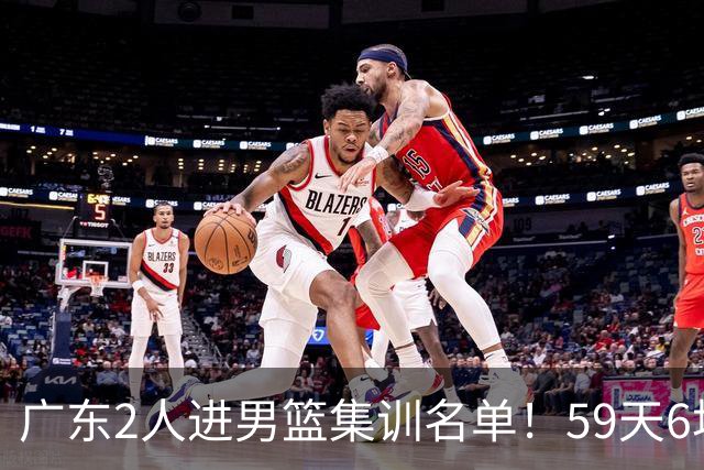 广东2人进男篮集训名单！59天6场实战检验，若输球请不要责骂郭士强！