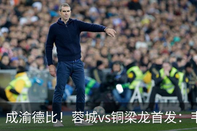 成渝德比！蓉城vs铜梁龙首发：韦世豪、费利佩先发，向余望替补