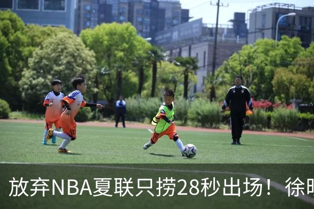 放弃NBA夏联只捞28秒出场！徐昕推迟报到，打响反抗固化集训第一枪