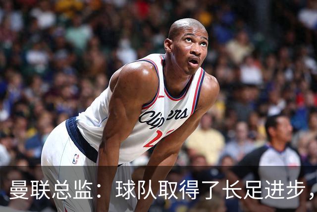曼联总监：球队取得了长足进步，正在打造四线竞争的优秀队伍