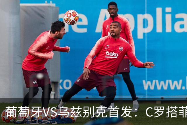 葡萄牙VS乌兹别克首发：C罗搭菲利克斯 B费配巴黎双星