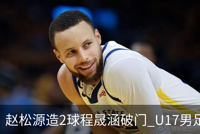 赵松源造2球程晟涵破门 U17男足3比2绝杀阿森纳