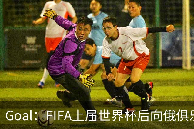 Goal：FIFA上届世界杯后向俄俱乐部支付补偿款，可能面临诉讼